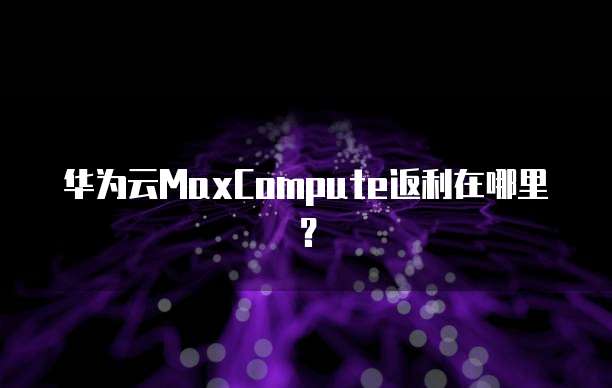 华为云MaxCompute返利在哪里？