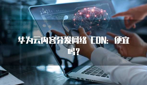 华为云内容分发网络CDN便宜,华为云内容分发网络cdn便宜吗