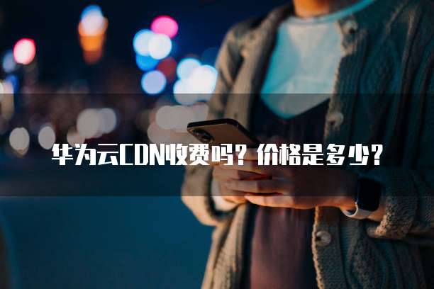 华为云CDN收费吗?价格是多少?