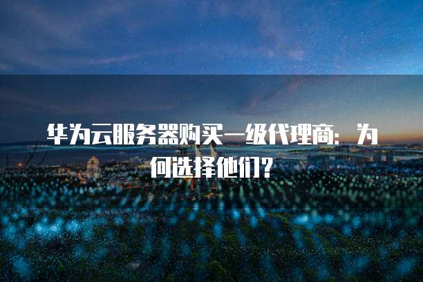 华为云服务器购买一级代理商:为何选择他们?