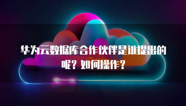 华为云数据库合作伙伴是谁提出的呢?如何操作?