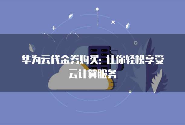 华为云代金券购买: 让你轻松享受云计算服务
