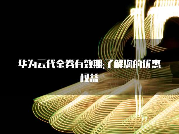 华为云代金券有效期:了解您的优惠权益