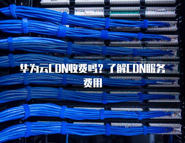 华为云CDN收费吗?了解CDN服务费用