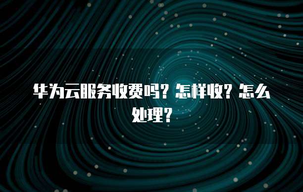 华为云服务收费吗?怎样收?怎么处理?