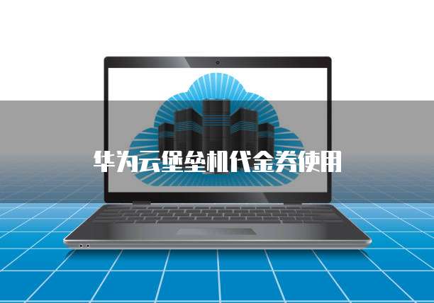 华为云堡垒机代金券,华为云堡垒机代金券在哪里
