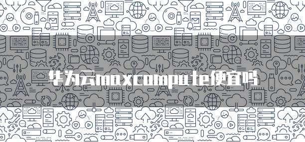 华为云maxcompute便宜吗