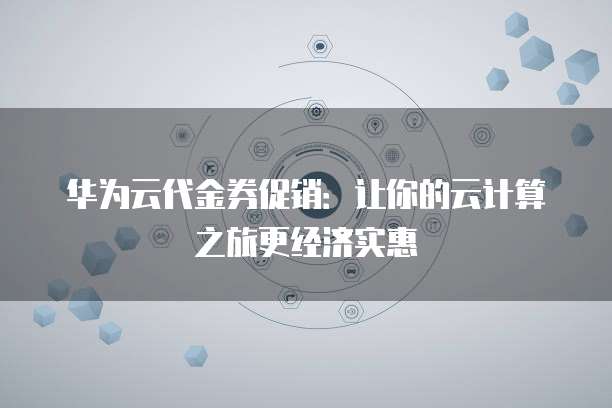 华为云代金券促销:让你的云计算之旅更经济实惠