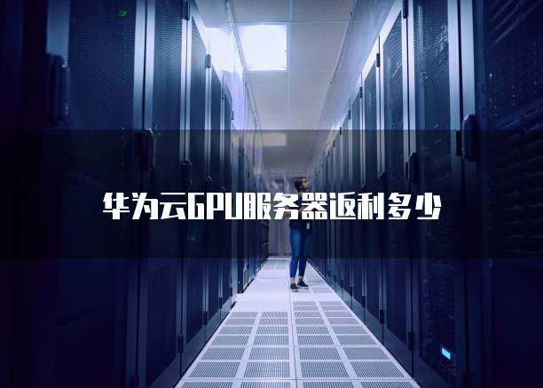 华为云GPU服务器返利多少