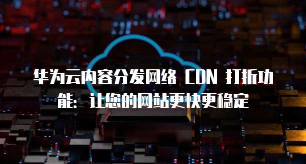 华为云内容分发网络 CDN 打折功能:让您的网站更快更稳定