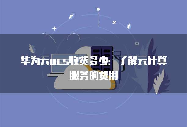 华为云ucs收费多少:了解云计算服务的费用