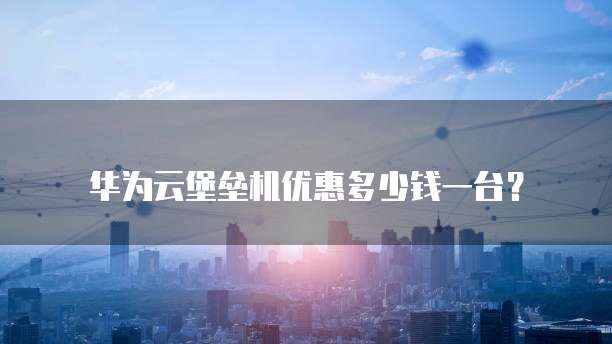 华为云堡垒机优惠多少钱一台?