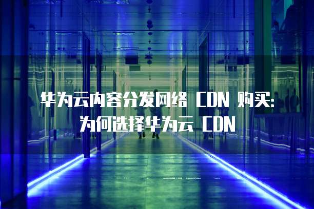 华为云内容分发网络 CDN 购买:为何选择华为云 CDN