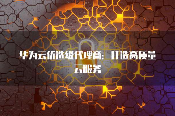 华为云优选级代理商:打造高质量云服务