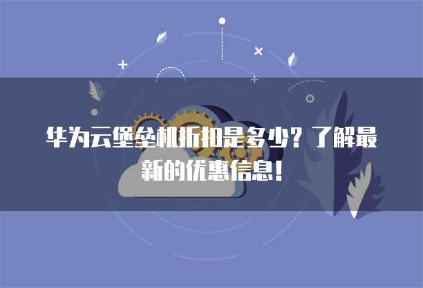 华为云堡垒机折扣是多少?了解最新的优惠信息!