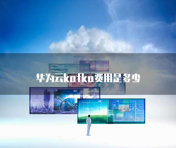 华为云Kafka费用,华为云kafka费用是多少
