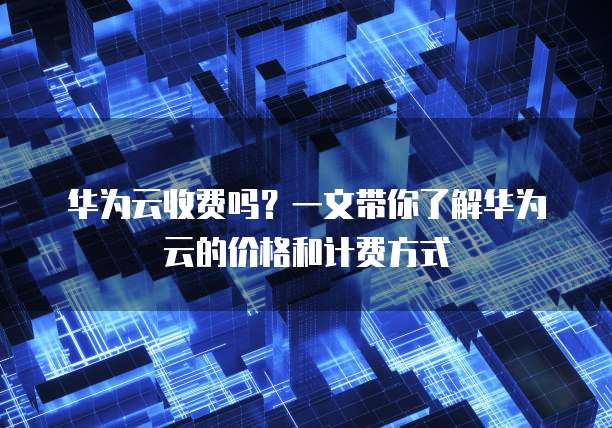 华为云收费吗?一文带你了解华为云的价格和计费方式