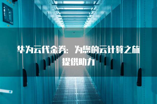 华为云代金券:为您的云计算之旅提供助力