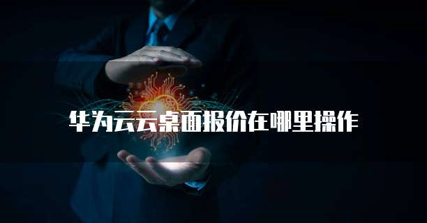 华为云云桌面报价在哪里操作