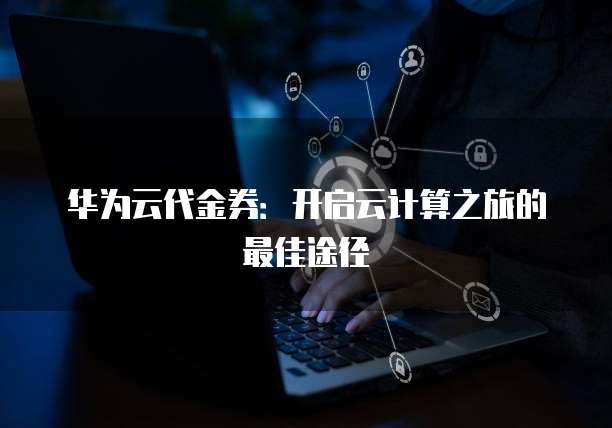 华为云代金券:开启云计算之旅的最佳途径
