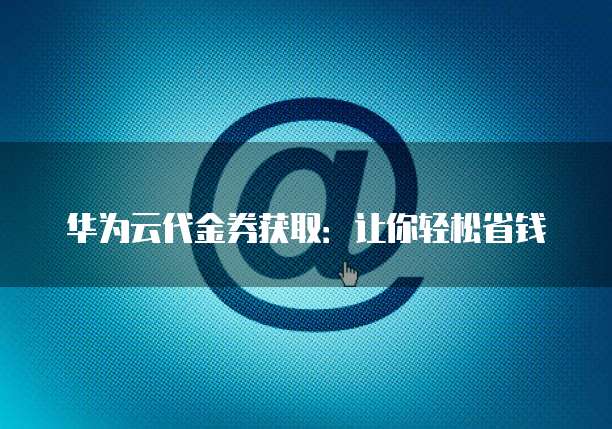 华为云代金券获取：让你轻松省钱