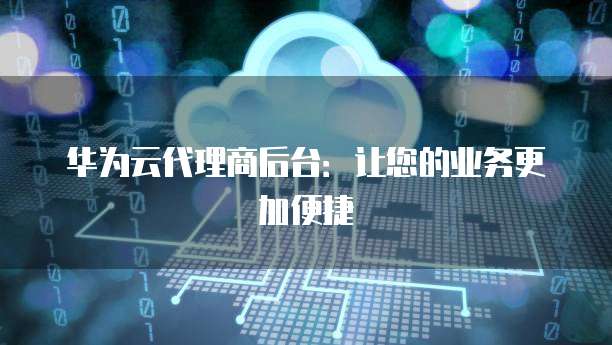华为云代理商后台:让您的业务更加便捷