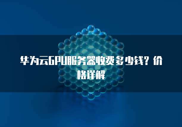 华为云GPU服务器收费多少钱?价格详解