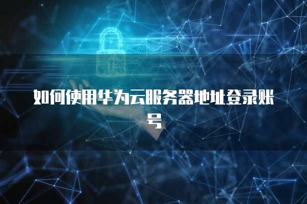 如何使用华为云服务器地址登录账号