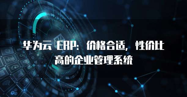 华为云 ERP：价格合适，性价比高的企业管理系统