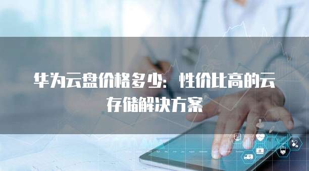 华为云盘价格多少:性价比高的云存储解决方案