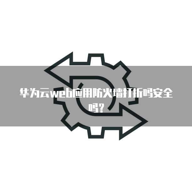 华为云web应用防火墙打折吗安全吗?