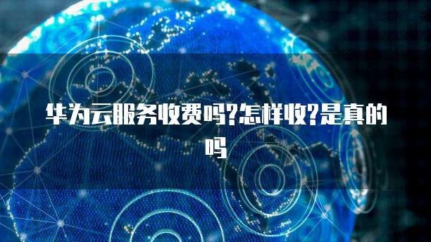 华为云服务收费吗?怎样收?是真的吗