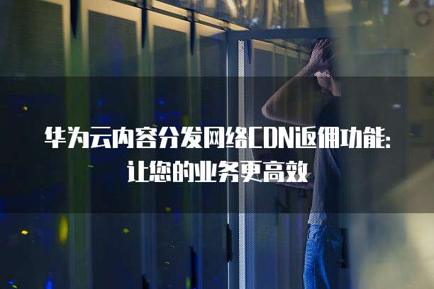 华为云内容分发网络CDN返佣功能:让您的业务更高效