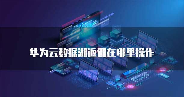 华为云数据湖返佣在哪里操作