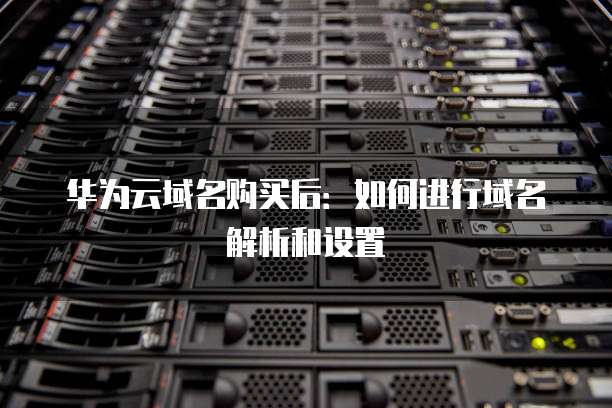 华为云域名购买后:如何进行域名解析和设置