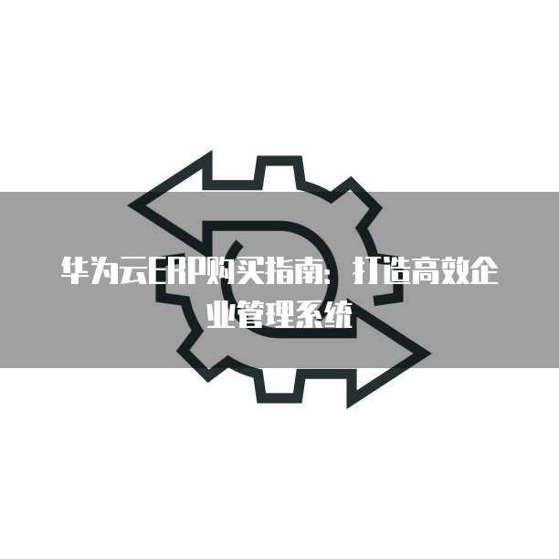 华为云ERP购买指南：打造高效企业管理系统