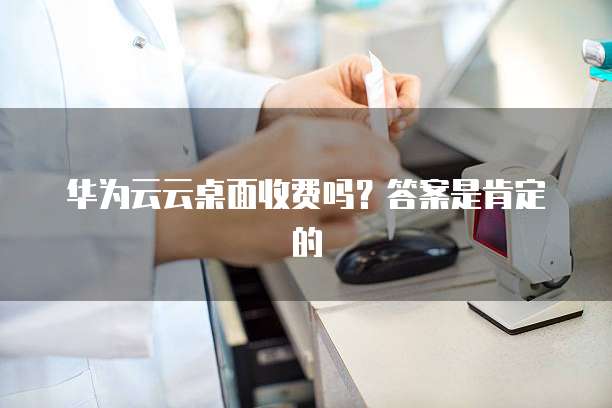 华为云云桌面收费吗?答案是肯定的