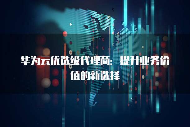 华为云优选级代理商:提升业务价值的新选择