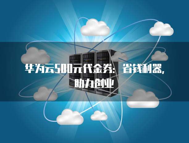 华为云500元代金券:省钱利器,助力创业