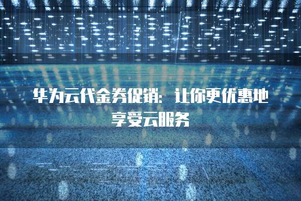华为云代金券促销：让你更优惠地享受云服务