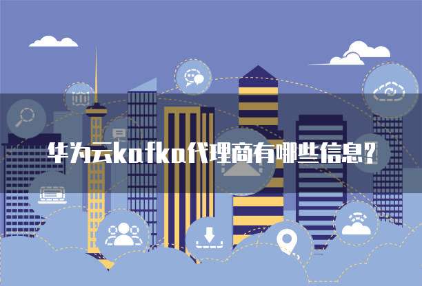 华为云kafka代理商有哪些信息?