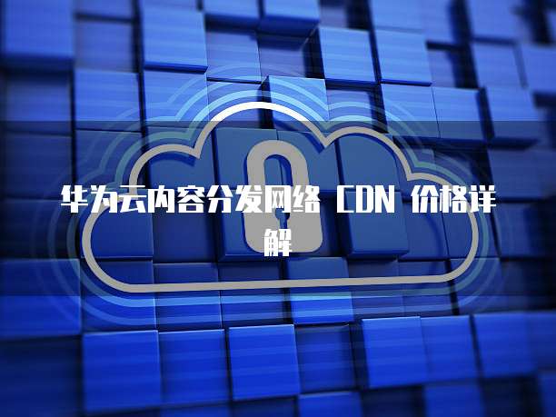 华为云内容分发网络 CDN 价格详解