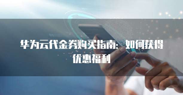 华为云代金券购买指南:如何获得优惠福利