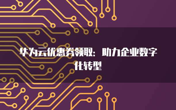 华为云优惠券领取:助力企业数字化转型