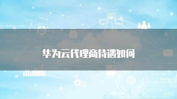 华为云代理商待遇如何