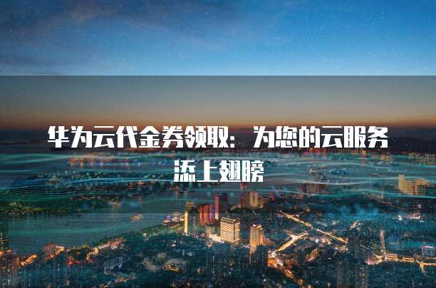 华为云代金券领取：为您的云服务添上翅膀