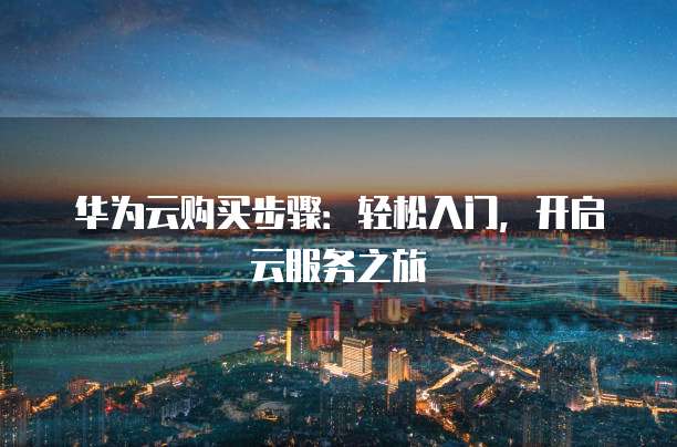 华为云购买步骤:轻松入门,开启云服务之旅