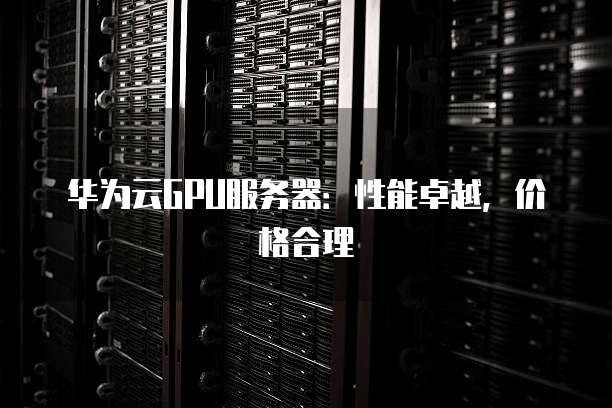 华为云GPU服务器:性能卓越,价格合理