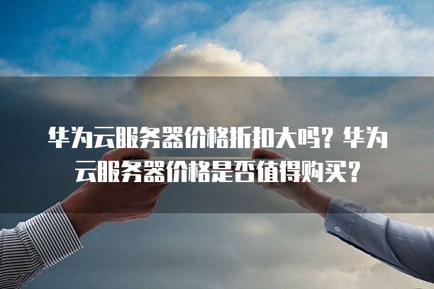 华为云服务器价格折扣大吗?华为云服务器价格是否值得购买?