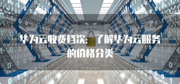 华为云收费档次:了解华为云服务的价格分类